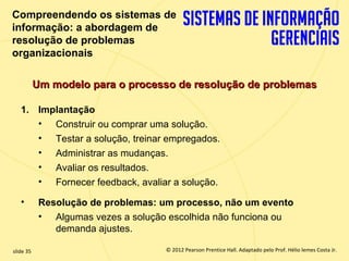 Compreendendo os sistemas de
  informação: a abordagem de
  resolução de problemas
  organizacionais

             Um modelo para o processo de resolução de problemas

       1. Implantação
          • Construir ou comprar uma solução.
          • Testar a solução, treinar empregados.
          • Administrar as mudanças.
          • Avaliar os resultados.
          • Fornecer feedback, avaliar a solução.

       •      Resolução de problemas: um processo, não um evento
              • Algumas vezes a solução escolhida não funciona ou
                 demanda ajustes.

  slide 35                                 © 2012 Pearson Prentice Hall. Adaptado pelo Prof. Hélio lemes Costa Jr.
1.35                          Copyright © 2011 Pearson Education, Inc. publishing as Prentice
 