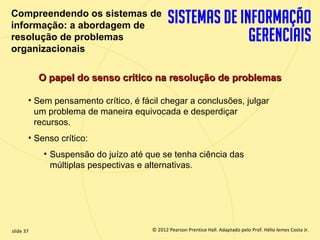 Compreendendo os sistemas de
  informação: a abordagem de
  resolução de problemas
  organizacionais

             O papel do senso crítico na resolução de problemas

         • Sem pensamento crítico, é fácil chegar a conclusões, julgar
           um problema de maneira equivocada e desperdiçar
           recursos.
         • Senso crítico:
              • Suspensão do juízo até que se tenha ciência das
                múltiplas pespectivas e alternativas.




  slide 37                                 © 2012 Pearson Prentice Hall. Adaptado pelo Prof. Hélio lemes Costa Jr.
1.37                          Copyright © 2011 Pearson Education, Inc. publishing as Prentice
 