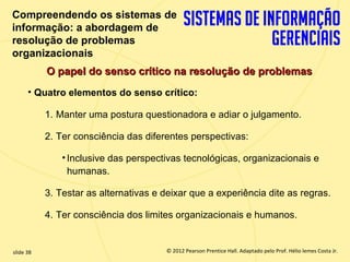 Compreendendo os sistemas de
  informação: a abordagem de
  resolução de problemas
  organizacionais
             O papel do senso crítico na resolução de problemas
        • Quatro elementos do senso crítico:

             1. Manter uma postura questionadora e adiar o julgamento.

             2. Ter consciência das diferentes perspectivas:

                 • Inclusive das perspectivas tecnológicas, organizacionais e
                   humanas.

             3. Testar as alternativas e deixar que a experiência dite as regras.

             4. Ter consciência dos limites organizacionais e humanos.


  slide 38                                  © 2012 Pearson Prentice Hall. Adaptado pelo Prof. Hélio lemes Costa Jr.
1.38                           Copyright © 2011 Pearson Education, Inc. publishing as Prentice
 
