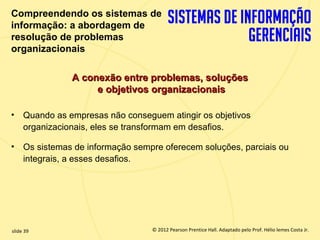 Compreendendo os sistemas de
  informação: a abordagem de
  resolução de problemas
  organizacionais

                  A conexão entre problemas, soluções
                       e objetivos organizacionais

  •    Quando as empresas não conseguem atingir os objetivos
       organizacionais, eles se transformam em desafios.

  •    Os sistemas de informação sempre oferecem soluções, parciais ou
       integrais, a esses desafios.




  slide 39                               © 2012 Pearson Prentice Hall. Adaptado pelo Prof. Hélio lemes Costa Jr.
1.39                        Copyright © 2011 Pearson Education, Inc. publishing as Prentice
 