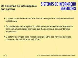 Os sistemas de informação e
sua carreira


       • O sucesso no mercado de trabalho atual requer um amplo conjunto de
         habilidades.

       • Os candidatos devem possuir habilidades para solução de problemas,
         bem como habilidades técnicas que lhes permitam concluir tarefas
         específicas.

       • O setor de serviços será responsável por 95% dos novos empregos
         criados e disponibilizados até 2016.




  slide 40                                © 2012 Pearson Prentice Hall. Adaptado pelo Prof. Hélio lemes Costa Jr.
1.40                         Copyright © 2011 Pearson Education, Inc. publishing as Prentice
 