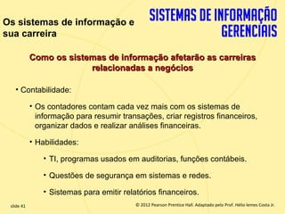 Os sistemas de informação e
sua carreira

             Como os sistemas de informação afetarão as carreiras
                          relacionadas a negócios

       • Contabilidade:

             • Os contadores contam cada vez mais com os sistemas de
               informação para resumir transações, criar registros financeiros,
               organizar dados e realizar análises financeiras.

             • Habilidades:

                 • TI, programas usados em auditorias, funções contábeis.

                 • Questões de segurança em sistemas e redes.

                 • Sistemas para emitir relatórios financeiros.
  slide 41                                    © 2012 Pearson Prentice Hall. Adaptado pelo Prof. Hélio lemes Costa Jr.
1.41                             Copyright © 2011 Pearson Education, Inc. publishing as Prentice
 