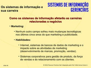 Os sistemas de informação e
sua carreira

             Como os sistemas de informação afetarão as carreiras
                          relacionadas a negócios
             • Marketing:

                • Nenhum outro campo sofreu mais mudanças tecnológicas
                  nos últimos cinco anos do que marketing e publicidade.

                • Habilidades:

                    • Internet, sistemas de bancos de dados de marketing e o
                      impacto sobre as atividades de marketing
                      (desenvolvimento de marcas, promoção, vendas).

                    • Sistemas corporativos para gestão de produto, da força
                      de vendas e do relacionamento com os clientes.

  slide 44                                    © 2012 Pearson Prentice Hall. Adaptado pelo Prof. Hélio lemes Costa Jr.
1.44                             Copyright © 2011 Pearson Education, Inc. publishing as Prentice
 