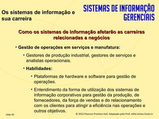 Os sistemas de informação e
sua carreira

              Como os sistemas de informação afetarão as carreiras
                           relacionadas a negócios
             • Gestão de operações em serviços e manufatura:
                • Gestores de produção industrial, gestores de serviços e
                  analistas operacionais.
                • Habilidades:
                   • Plataformas de hardware e software para gestão de
                     operações.
                   • Entendimento da forma de utilização dos sistemas de
                     informação corporativos para gestão da produção, de
                     fornecedores, da força de vendas e do relacionamento
                     com os clientes para atingir a eficiência nas operações e
                     outros objetivos.
  slide 45                                    © 2012 Pearson Prentice Hall. Adaptado pelo Prof. Hélio lemes Costa Jr.
1.45                             Copyright © 2011 Pearson Education, Inc. publishing as Prentice
 
