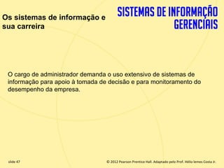 Os sistemas de informação e
sua carreira




  O cargo de administrador demanda o uso extensivo de sistemas de
  informação para apoio à tomada de decisão e para monitoramento do
  desempenho da empresa.




  slide 47                            © 2012 Pearson Prentice Hall. Adaptado pelo Prof. Hélio lemes Costa Jr.
1.47                     Copyright © 2011 Pearson Education, Inc. publishing as Prentice
 