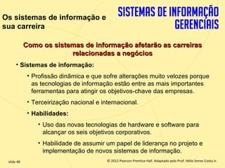 Os sistemas de informação e
sua carreira

             Como os sistemas de informação afetarão as carreiras
                          relacionadas a negócios
       • Sistemas de informação:
              • Profissão dinâmica e que sofre alterações muito velozes porque
                as tecnologias de informação estão entre as mais importantes
                ferramentas para atingir os objetivos-chave das empresas.
              • Terceirização nacional e internacional.
              • Habilidades:
                  • Uso das novas tecnologias de hardware e software para
                    alcançar os seis objetivos corporativos.
                  • Habilidade de assumir um papel de liderança no projeto e
                    implementação de novos sistemas de informação.
  slide 48                                    © 2012 Pearson Prentice Hall. Adaptado pelo Prof. Hélio lemes Costa Jr.
1.48                             Copyright © 2011 Pearson Education, Inc. publishing as Prentice
 