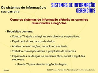 Os sistemas de informação e
sua carreira

             Como os sistemas de informação afetarão as carreiras
                          relacionadas a negócios

       • Requisitos comuns:
             • Como a TI ajuda a atingir os seis objetivos corporativos.
             • Papel central dos bancos de dados.
             • Análise de informações, impacto no ambiente.
             • Trabalho com especialistas e projetistas de sistemas
             • Impacto das mudanças no ambiente ético, social e legal das
               empresas.
                 • Uso da TI para atender exigências legais.

  slide 49                                    © 2012 Pearson Prentice Hall. Adaptado pelo Prof. Hélio lemes Costa Jr.
1.49                             Copyright © 2011 Pearson Education, Inc. publishing as Prentice
 
