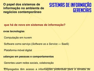 O papel dos sistemas de
 informação no ambiente de
 negócios contemporâneo



  que há de novo em sistemas de informação?

 ovas tecnologias

  Computação em nuvem

  Software como serviço (Software as a Service — SaaS)

  Plataforma móvel digital

 udanças em pessoas e comportamentos

  Gerentes usam redes sociais, colaboração
  slide 6
1.6 Empregados   têm acesso a informações poderosasInc. publishing as PrenticeJr.
                                      © 2012 Pearson Prentice Hall. Adaptado pelo Prof. Hélio Lemes Costa
                          Copyright © 2011 Pearson Education, para a tomada de
 