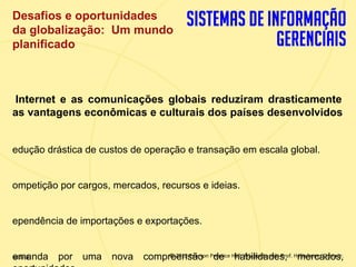 Desafios e oportunidades
 da globalização: Um mundo
 planificado



 Internet e as comunicações globais reduziram drasticamente
 as vantagens econômicas e culturais dos países desenvolvidos


 edução drástica de custos de operação e transação em escala global.


 ompetição por cargos, mercados, recursos e ideias.


 ependência de importações e exportações.


   emanda
 slide 8
1.8         por   uma   nova compreensão Prentice Hall. Adaptado pelo Prof. Hélio lemes Costa Jr.
                                       © 2012 Pearson de habilidades, mercados,
                          Copyright © 2011 Pearson Education, Inc. publishing as Prentice
 
