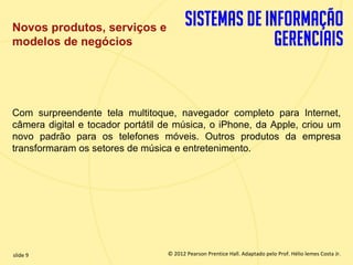 Novos produtos, serviços e
  modelos de negócios




  Com surpreendente tela multitoque, navegador completo para Internet,
  câmera digital e tocador portátil de música, o iPhone, da Apple, criou um
  novo padrão para os telefones móveis. Outros produtos da empresa
  transformaram os setores de música e entretenimento.




  slide 9                              © 2012 Pearson Prentice Hall. Adaptado pelo Prof. Hélio lemes Costa Jr.
1.9                       Copyright © 2011 Pearson Education, Inc. publishing as Prentice
 