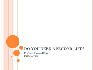 DO YOU NEED A SECOND LIFE? Professor Pamela D Hegg FSI May 2008 
