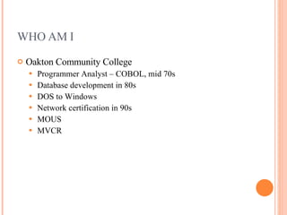 WHO AM I Oakton Community College Programmer Analyst – COBOL, mid 70s Database development in 80s DOS to Windows Network certification in 90s MOUS MVCR 