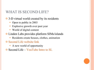 WHAT IS SECOND LIFE? 3-D virtual world created by its residents Open to public in 2003 Explosive growth over past year World of digital content  Linden Labs provides platform SIMs/islands Residents create houses, clothes, animation Second Life website link A new world of opportunity Second Life –  YouTube Intro to SL 
