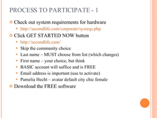 PROCESS TO PARTICIPATE - 1 Check out system requirements for hardware http://secondlife.com/corporate/sysreqs.php Click GET STARTED NOW button http://secondlife.com/ Skip the community choice Last name – MUST choose from list (which changes) First name – your choice, but think BASIC account will suffice and is FREE Email address is important (use to activate) Pamelia Hecht – avatar default city chic female Download the FREE software 