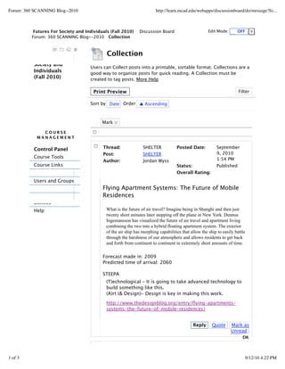 Forum: 360 SCANNING Blog--2010                                          http://learn.mcad.edu/webapps/discussionboard/do/message?fo...



           Futures For Society and Individuals (Fall 2010)     Discussion Board                       Edit Mode:      OFF
          Forum: 360 SCANNING Blog--2010 Collection



                                             Collection
          Society and
                                     Users can Collect posts into a printable, sortable format. Collections are a
          Individuals                good way to organize posts for quick reading. A Collection must be
          (Fall 2010)                created to tag posts. More Help

                                       Print Preview                                                                   Filter

                                     Sort by Date Order ▲ Ascending



                                           Mark

              COURSE
            MANAGEMENT


          Control Panel                    Thread:               SHELTER            Posted Date:           September
                                           Post:                 SHELTER                                   9, 2010
          Course Tools                                                                                     1:54 PM
                                           Author:               Jordan Wyss
          Course Links                                                              Status:                Published
                                                                                    Overall Rating:
          Users and Groups
                                           Flying Apartment Systems: The Future of Mobile
                                           Residences
          Utilities
          Help                               What is the future of air travel? Imagine being in Shanghi and then just
                                             twenty short minutes later stepping off the plane in New York. Dennus
                                             Ingemansson has visualized the future of air travel and apartment living
                                             combining the two into a hybrid floating apartment system. The exterior
                                             of the air ship has morphing capabilities that allow the ship to easily battle
                                             through the harshness of our atmosphere and allows residents to get back
                                             and forth from continent to continent in extremely short amounts of time.

                                           Forecast made in: 2009
                                           Predicted time of arrival: 2060

                                           STEEPA
                                             (T)echnological - It is going to take advanced technology to
                                             build something like this.
                                             (A)rt (& Design)- Design is key in making this work.

                                             http://www.thedesignblog.org/entry/ﬂying-apartments-
                                             systems-the-future-of-mobile-residences/


                                                                                              Reply     Quote      Mark as
                                                                                                                   Unread
                                                                                                                         OK

                                           Thread:

1 of 3                                                                                                                    9/12/10 4:22 PM
 