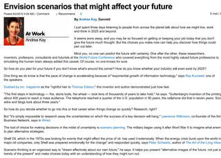 Envision scenarios that might affect your future
Posted 8/2/2010 4:04 AM | Comment     | Recommend       2                                                                                              E-mail | S

                                                   By Andrea Kay, Gannett

                                                   I just spent three days listening to people from across the planet talk about how we might live, work
                                                   and think in 2025 and beyond.

                                                   It seems eons away, and you may be so focused on getting or keeping your job today that you don't
                                                   give the future much thought. But the choices you make now can help you discover how things could
                                                   pan out later.

                                                    Mind you, no one can predict the future with certainty. One after the other, these researchers,
inventors, professors, consultants and futurists at the World Future Conference who covered everything from the most highly valued future professions to
simulating the human brain always added this caveat: Of course, no one knows for sure.

So how do you plan for your future if you don't know what's around the corner? How do you know whether your industry will even exist by 2025?

One thing we do know is that the pace of change is accelerating because of "exponential growth of information technology," says Ray Kurzweil, one of
the speakers.

Dubbed by Inc. magazine as the "rightful heir to Thomas Edison," this inventor and author demonstrated just how fast.

"The first steps in technology — fire, stone tools, the wheel — took tens of thousands of years to take hold," he says. "Guttenberg's invention of the printing
about 400 years to reach a mass audience. The telephone reached a quarter of the U.S. population in 50 years, the cellphone did that in seven years. Soci
wikis and blogs took about three years."

So how do you decide whether to go into this or that career when things change so quickly? Research, right?

But "it's simply impossible to research away the uncertainties on which the success of a key decision will hang," Lawrence Wilkinson, co-founder of the thin
Business Network, says in Wired.

The tool of choice for making decisions in the midst of uncertainty is scenario planning. The military began using it after Word War II to imagine what enemi
to plan alternative strategies.

Shell Oil, which in the 1970s was looking for events that might affect the price of oil, has used it extensively. When the energy crisis burst upon the world in
major oil companies, only Shell was prepared emotionally for the change" and responded quickly, says Peter Schwartz, author of The Art of the Long View.

Scenario thinking is an organized way to "dream effectively about our own future," he says. It helps you present "alternative images of the future, not just ex
trends of the present" and make choices today with an understanding of how they might turn out.
 