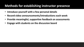 Methods for establishing instructor presence
• Introduce yourself with a few personal details
• Record video announcements/introductions each week
• Provide meaningful, supportive feedback on assessments
• Engage with students on the discussion board
 