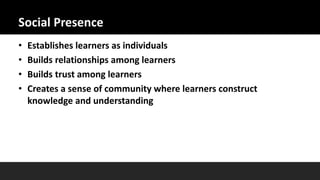 Social Presence
• Establishes learners as individuals
• Builds relationships among learners
• Builds trust among learners
• Creates a sense of community where learners construct
knowledge and understanding
 