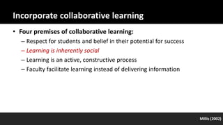 Incorporate collaborative learning
• Four premises of collaborative learning:
– Respect for students and belief in their potential for success
– Learning is inherently social
– Learning is an active, constructive process
– Faculty facilitate learning instead of delivering information
Millis (2002)
 