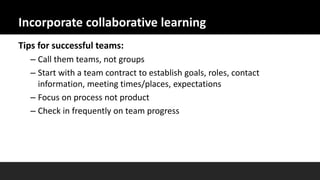 Incorporate collaborative learning
Tips for successful teams:
– Call them teams, not groups
– Start with a team contract to establish goals, roles, contact
information, meeting times/places, expectations
– Focus on process not product
– Check in frequently on team progress
 