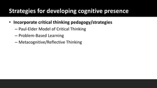 Strategies for developing cognitive presence
• Incorporate critical thinking pedagogy/strategies
– Paul-Elder Model of Critical Thinking
– Problem-Based Learning
– Metacognitive/Reflective Thinking
 