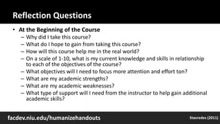 Reflection Questions
• At the Beginning of the Course
– Why did I take this course?
– What do I hope to gain from taking this course?
– How will this course help me in the real world?
– On a scale of 1-10, what is my current knowledge and skills in relationship
to each of the objectives of the course?
– What objectives will I need to focus more attention and effort ton?
– What are my academic strengths?
– What are my academic weaknesses?
– What type of support will I need from the instructor to help gain additional
academic skills?
facdev.niu.edu/humanizehandouts Stavredes (2011)
 
