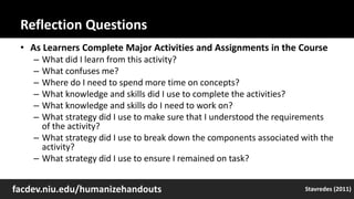 Reflection Questions
• As Learners Complete Major Activities and Assignments in the Course
– What did I learn from this activity?
– What confuses me?
– Where do I need to spend more time on concepts?
– What knowledge and skills did I use to complete the activities?
– What knowledge and skills do I need to work on?
– What strategy did I use to make sure that I understood the requirements
of the activity?
– What strategy did I use to break down the components associated with the
activity?
– What strategy did I use to ensure I remained on task?
facdev.niu.edu/humanizehandouts Stavredes (2011)
 