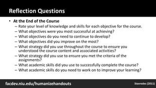 Reflection Questions
• At the End of the Course
– Rate your level of knowledge and skills for each objective for the course.
– What objectives were you most successful at achieving?
– What objectives do you need to continue to develop?
– What objectives did you improve on the most?
– What strategy did you use throughout the course to ensure you
understood the course content and associated activities?
– What strategy did you use to ensure you met the criteria of the
assignments?
– What academic skills did you use to successfully complete the course?
– What academic skills do you need to work on to improve your learning?
facdev.niu.edu/humanizehandouts Stavredes (2011)
 