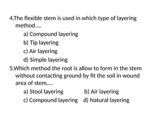 4.The flexible stem is used in which type of layering
method....
a) Compound layering
b) Tip layering
c) Air layering
d) Simple layering
5.Which method the root is allow to form in the stem
without contacting ground by fit the soil in wound
area of stem....
a) Stool layering b) Air layering
c) Compound layering d) Natural layering
 