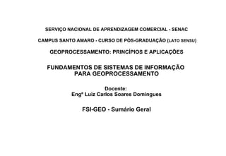 SERVIÇO NACIONAL DE APRENDIZAGEM COMERCIAL - SENAC  CAMPUS SANTO AMARO - CURSO DE PÓS-GRADUAÇÃO ( LATO SENSU ) GEOPROCESSAMENTO: PRINCÍPIOS E APLICAÇÕES FUNDAMENTOS DE SISTEMAS DE INFORMAÇÃO  PARA GEOPROCESSAMENTO Docente:  Engº Luiz Carlos Soares Domingues FSI-GEO - Sumário Geral 
