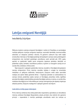1
Latvijas emigranti Norvēģijā
Iveta Bebriša, Evija Kļave
Pētījuma modulis «Latvijas emigranti Norvēģijā» ir veikts LU Filozoﬁjas un socioloģijas
institūta pētījuma «Latvijas emigrantu kopienas: nacionālā identitāte, transnacionālās
attiecības un diasporas politika» ietvaros. Tā galvenie uzdevumi bija veikt daļēji
strukturētas intervijas ar Norvēģijā pastāvīgi dzīvojošajiem Latvijas valsts piederīgajiem
emigrantiem, kas mainījuši pastāvīgas uzturēšanas valsti periodā pēc 1991. gada;
apzināt un padziļināti izpētīt jauno emigrantu kopienas pārstāvju identitāti un
piederības sajūtu, kontaktu uzturēšanas prakses ar ģimeni un draugiem Latvijā, kā arī
sociālo tīklu veidošanu mītnes zemē.
Šajā ziņojumā ir apkopoti padziļināto interviju rezultāti ar Norvēģijā dzīvojošajiem
Latvijas emigrantiem. Pirms interviju rezultātu izklāsta ir sniegts īss izmantotās
metodikas un pētījuma dalībnieku raksturojums. Ziņojumu veido sešas saturiskās
nodaļas, kas aptver šādas galvenās tēmas — migrācijas pieredze un aizbraukšanas no
Latvijas iemesli, piederības sajūta Latvijai un Norvēģijai, pilsonības izvēle, izglītības
pieredze Norvēģijā,nodarbinātības pieredze Norvēģijā,saiknes ar Latviju un sociālo tīklu
veidošana Norvēģijā, kā arī informētība par Latvijas reemigrācijas jeb atpakaļ migrācijas
atbalsta politiku. Ziņojuma noslēgumā ir apkopoti galvenie secinājumi.
Lauka darbs un mērķa grupas raksturojums
Pirms interviju veikšanas tika veikta potenciālo respondentu apzināšana un rekrutēšana
interviju veikšanai Norvēģijā. Respondentu atlasē, pirmkārt, tika ievēroti divi galvenie
principi — respondents ir mainījis pastāvīgās uzturēšanās valsti (no Latvijas uz
 