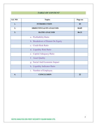 2
RATIO ANALYSIS ON FIRST SECURITIY ISLAMI BANK LTD.
TABLE OF CONTENT
S.L NO Topics Page no
1. INTRODUCTION 03
2. OBJECTIVE & ITS ANALYSIS 04-05
3. RATIO ANALYSIS 06-21
a. Profitability Ratio
b. Breakdown of Return On Equity
c. Credit Risk Ratio
d. Liquidity Risk Ratio
e. Capital Adequacy Ratio
f. Asset Quality
g. Social And Economic Impact
h. Liquidity Indicator Ratio
i. Number of Employee
4. CONCLUSION 22
 