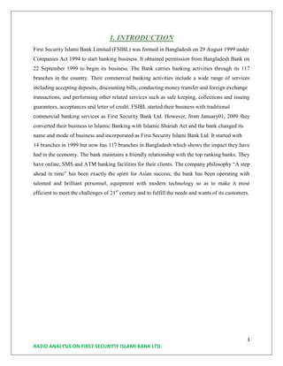 3
RATIO ANALYSIS ON FIRST SECURITIY ISLAMI BANK LTD.
1. INTRODUCTION
First Security Islami Bank Limited (FSIBL) was formed in Bangladesh on 29 August 1999 under
Companies Act 1994 to start banking business. It obtained permission from Bangladesh Bank on
22 September 1999 to begin its business. The Bank carries banking activities through its 117
branches in the country. Their commercial banking activities include a wide range of services
including accepting deposits, discounting bills, conducting money transfer and foreign exchange
transactions, and performing other related services such as safe keeping, collections and issuing
guarantees, acceptances and letter of credit. FSIBL started their business with traditional
commercial banking services as First Security Bank Ltd. However, from January01, 2009 they
converted their business to Islamic Banking with Islamic Shariah Act and the bank changed its
name and mode of business and incorporated as First Security Islami Bank Ltd. It started with
14 branches in 1999 but now has 117 branches in Bangladesh which shows the impact they have
had in the economy. The bank maintains a friendly relationship with the top ranking banks. They
have online, SMS and ATM banking facilities for their clients. The company philosophy “A step
ahead in time” has been exactly the spirit for Asian success; the bank has been operating with
talented and brilliant personnel, equipment with modern technology so as to make it most
efficient to meet the challenges of 21st
century and to fulfill the needs and wants of its customers.
 