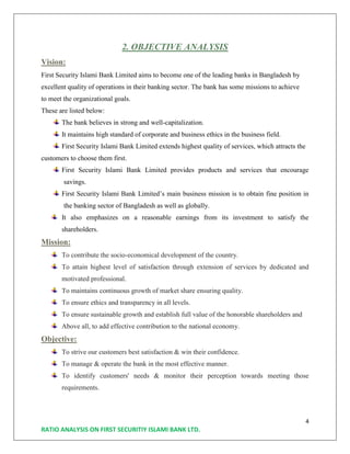 4
RATIO ANALYSIS ON FIRST SECURITIY ISLAMI BANK LTD.
2. OBJECTIVE ANALYSIS
Vision:
First Security Islami Bank Limited aims to become one of the leading banks in Bangladesh by
excellent quality of operations in their banking sector. The bank has some missions to achieve
to meet the organizational goals.
These are listed below:
The bank believes in strong and well-capitalization.
It maintains high standard of corporate and business ethics in the business field.
First Security Islami Bank Limited extends highest quality of services, which attracts the
customers to choose them first.
First Security Islami Bank Limited provides products and services that encourage
savings.
First Security Islami Bank Limited’s main business mission is to obtain fine position in
the banking sector of Bangladesh as well as globally.
It also emphasizes on a reasonable earnings from its investment to satisfy the
shareholders.
Mission:
To contribute the socio-economical development of the country.
To attain highest level of satisfaction through extension of services by dedicated and
motivated professional.
To maintains continuous growth of market share ensuring quality.
To ensure ethics and transparency in all levels.
To ensure sustainable growth and establish full value of the honorable shareholders and
Above all, to add effective contribution to the national economy.
Objective:
To strive our customers best satisfaction & win their confidence.
To manage & operate the bank in the most effective manner.
To identify customers' needs & monitor their perception towards meeting those
requirements.
 