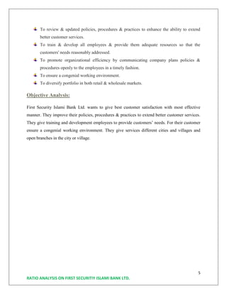 5
RATIO ANALYSIS ON FIRST SECURITIY ISLAMI BANK LTD.
To review & updated policies, procedures & practices to enhance the ability to extend
better customer services.
To train & develop all employees & provide them adequate resources so that the
customers' needs reasonably addressed.
To promote organizational efficiency by communicating company plans policies &
procedures openly to the employees in a timely fashion.
To ensure a congenial working environment.
To diversify portfolio in both retail & wholesale markets.
Objective Analysis:
First Security Islami Bank Ltd. wants to give best customer satisfaction with most effective
manner. They improve their policies, procedures & practices to extend better customer services.
They give training and development employees to provide customers’ needs. For their customer
ensure a congenial working environment. They give services different cities and villages and
open branches in the city or village.
 