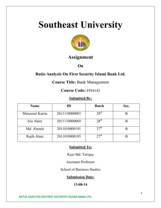 1
RATIO ANALYSIS ON FIRST SECURITIY ISLAMI BANK LTD.
Southeast University
Assignment
On
Ratio Analysis On First Security Islami Bank Ltd.
Course Title: Bank Management
Course Code: FIN4142
Submitted By:
Name ID Batch Sec.
Manzurul Karim 2011110000003 28th
B
Irin Akter 2011110000069 28th
B
Md. Alamin 2011010000191 27th
B
Rajib Alam 2011010000195 27th
B
Submitted To:
Kazi Md. Tarique
Assistant Professor
School of Business Studies
Submission Date:
13-08-14
 