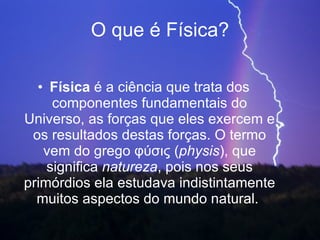 O que é Física? Física  é a ciência que trata dos componentes fundamentais do Universo, as forças que eles exercem e os resultados destas forças. O termo vem do grego φύσις ( physis ), que significa  natureza , pois nos seus primórdios ela estudava indistintamente muitos aspectos do mundo natural.  