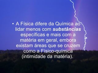 A Física difere da Química ao lidar menos com  substâncias  específicas e mais com a matéria em geral, embora existam áreas que se cruzem como a Físico-química (intimidade da matéria).  
