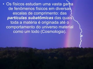 Os físicos estudam uma vasta gama de fenômenos físicos em diversas escalas de comprimento: das  partículas subatômicas  das quais toda a matéria é originada até o comportamento do universo material como um todo (Cosmologia). 