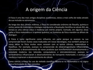 A origem da Ciência
A Física é uma das mais antigas disciplinas acadêmicas, talvez a mais velha de todas através
da sua inclusão na astronomia.

Ao longo dos dois últimos milênios, a física foi considerada sinônimo de filosofia, química e
certos ramos da matemática e biologia mas durante a Revolução Científica no século XVI, ela
tornou-se uma ciência única e moderna por mérito próprio. Contudo, em algumas áreas
como a física matemática e a química quântica, as fronteiras da física mantêm-se difíceis de
distinguir.

A Física é tanto significante como influente, em parte porque os avanços na sua
compreensão foram muitas vezes traduzidos em novas tecnologias, mas também porque as
novas ideias na física muitas vezes ressoam com as outras ciências, matemáticas e
filosóficas. Por exemplo, avanços na compreensão do electromagnetismo influenciaram
directamente o desenvolvimento de novos produtos que transformaram dramaticamente a
sociedade moderna. (ex: televisão, computadores e eletrodomésticos); avanços na
termodinâmica influenciaram o desenvolvimento do transporte motorizado; e avanços na
mecânica inspiraram o desenvolvimento do cálculo.

Como ciência, a Física faz uso do método científico. Baseia-se na Matemática e na Lógica
para a formulação de seus conceitos.
 