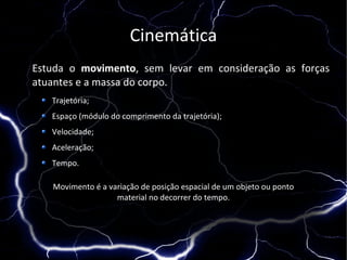 Cinemática
Estuda o movimento, sem levar em consideração as forças
atuantes e a massa do corpo.
   Trajetória;
   Espaço (módulo do comprimento da trajetória);
   Velocidade;
   Aceleração;
   Tempo.

   Movimento é a variação de posição espacial de um objeto ou ponto
                   material no decorrer do tempo.
 