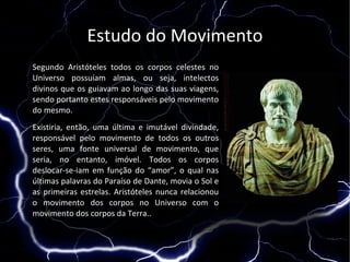 Estudo do Movimento
Segundo Aristóteles todos os corpos celestes no
Universo possuíam almas, ou seja, intelectos
divinos que os guiavam ao longo das suas viagens,
sendo portanto estes responsáveis pelo movimento
do mesmo.
Existiria, então, uma última e imutável divindade,
responsável pelo movimento de todos os outros
seres, uma fonte universal de movimento, que
seria, no entanto, imóvel. Todos os corpos
deslocar-se-iam em função do “amor”, o qual nas
últimas palavras do Paraíso de Dante, movia o Sol e
as primeiras estrelas. Aristóteles nunca relacionou
o movimento dos corpos no Universo com o
movimento dos corpos da Terra..
 