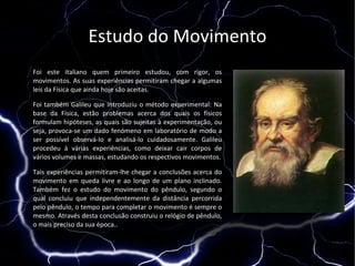 Estudo do Movimento
Foi este italiano quem primeiro estudou, com rigor, os
movimentos. As suas experiências permitiram chegar a algumas
leis da Física que ainda hoje são aceitas.

Foi também Galileu que introduziu o método experimental: Na
base da Física, estão problemas acerca dos quais os físicos
formulam hipóteses, as quais são sujeitas à experimentação, ou
seja, provoca-se um dado fenómeno em laboratório de modo a
ser possível observá-lo e analisá-lo cuidadosamente. Galileu
procedeu à várias experiências, como deixar cair corpos de
vários volumes e massas, estudando os respectivos movimentos.

Tais experiências permitiram-lhe chegar a conclusões acerca do
movimento em queda livre e ao longo de um plano inclinado.
Também fez o estudo do movimento do pêndulo, segundo o
qual concluiu que independentemente da distância percorrida
pelo pêndulo, o tempo para completar o movimento é sempre o
mesmo. Através desta conclusão construiu o relógio de pêndulo,
o mais preciso da sua época..
 