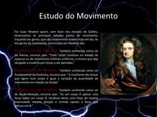 Estudo do Movimento
Foi Isaac Newton quem, com base nos estudos de Galileu,
desenvolveu os principais estudos acerca do movimento,
traçando leis gerais, que são amplamente aceites hoje em dia. As
leis gerais do movimento, enunciadas por Newton são:

Primeira Lei de Newton: Também conhecida como Lei
da Inércia, enuncia que: "Todo corpo continua no estado de
repouso ou de movimento retilíneo uniforme, a menos que seja
obrigado a mudá-lo por forças a ele aplicadas."

Segunda Lei de Newton: Também conhecida como Lei
Fundamental da Dinâmica, enuncia que: "A resultante das forças
que agem num corpo é igual a variação da quantidade de
movimento em relação ao tempo"

Terceira Lei de Newton: Também conhecida como Lei
de Acção-Reacção, enuncia que: "Se um corpo A aplicar uma
força sobre um corpo B, receberá deste uma força de mesma
intensidade, mesma direção e sentido oposto à força que
aplicou em B."
 