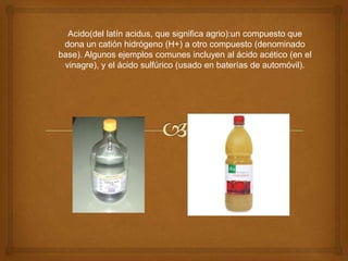 Acido(del latín acidus, que significa agrio):un compuesto que dona un catión hidrógeno (H+) a otro compuesto (denominado base). Algunos ejemplos comunes incluyen al ácido acético (en el vinagre), y el ácido sulfúrico (usado en baterías de automóvil).