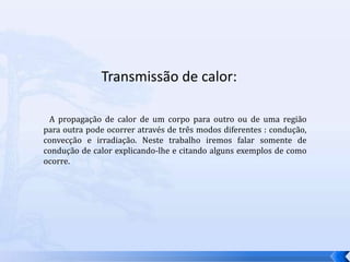 Transmissão de calor:   A propagação de calor de um corpo para outro ou de uma região para outra pode ocorrer através de três modos diferentes : condução, convecção e irradiação. Neste trabalho iremos falar somente de condução de calor explicando-lhe e citando alguns exemplos de como ocorre.