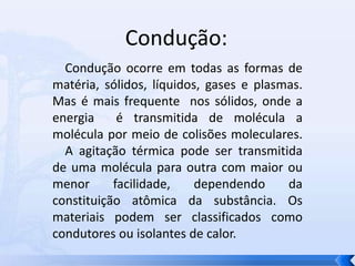 Condução:    Condução ocorre em todas as formas de matéria, sólidos, líquidos, gases e plasmas. Mas é mais frequente  nos sólidos, onde a energia  é transmitida de molécula a molécula por meio de colisões moleculares.       A agitação térmica pode ser transmitida de uma molécula para outra com maior ou menor facilidade, dependendo da constituição atômica da substância. Os materiais podem ser classificados como condutores ou isolantes de calor.
