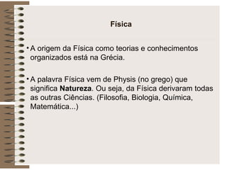 Física A origem da Física como teorias e conhecimentos organizados está na Grécia. A palavra Física vem de Physis (no grego) que significa  Natureza . Ou seja, da Física derivaram todas as outras Ciências. (Filosofia, Biologia, Química, Matemática...) 