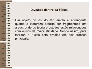 Divisões dentro da Física Um objeto de estudo tão amplo e abrangente quanto a Natureza precisa ser fragmentado em áreas, onde as teoria e estudos estão relacionados com outros de maior afinidade. Sendo assim, para facilitar, a Física está dividida em dois troncos principais. 
