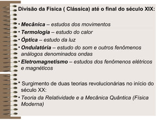 Divisão da Física ( Clássica) até o final do século XIX: Mecânica  – estudos dos movimentos Termologia  – estudo do calor Óptica  – estudo da luz Ondulatória  – estudo do som e outros fenômenos análogos denominados ondas Eletromagnetismo  – estudos dos fenômenos elétricos e magnéticos *  Surgimento de duas teorias revolucionárias no início do século XX: Teoria da Relatividade e a Mecânica Quântica (Física Moderna) 